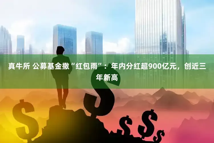 真牛所 公募基金撒“红包雨”：年内分红超900亿元，创近三年新高