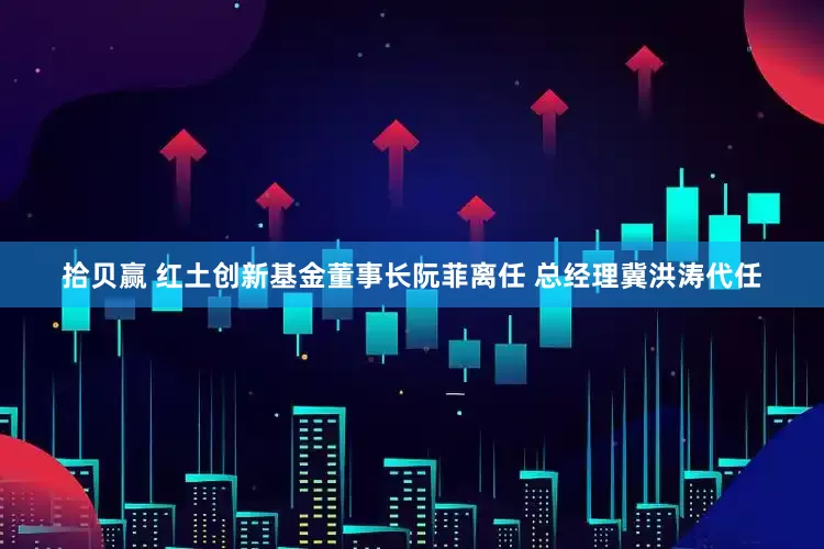 拾贝赢 红土创新基金董事长阮菲离任 总经理冀洪涛代任