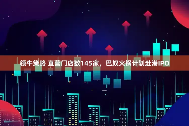 领牛策略 直营门店数145家，巴奴火锅计划赴港IPO