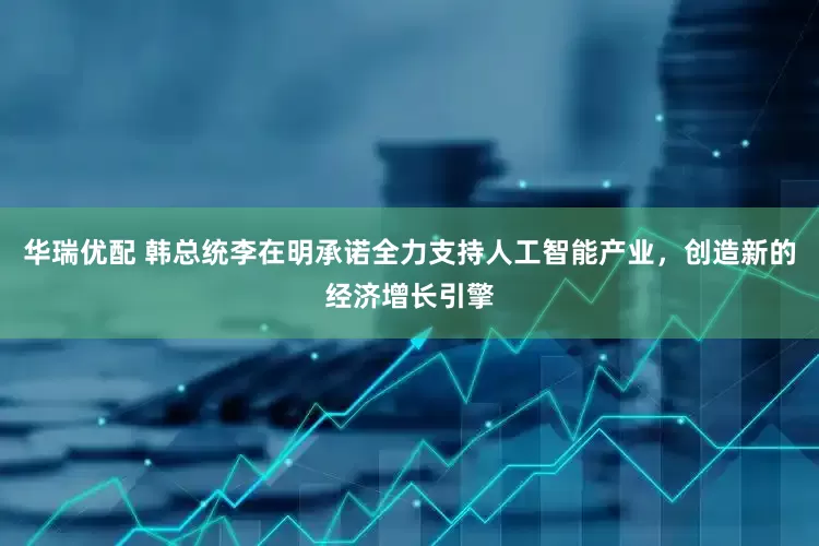 华瑞优配 韩总统李在明承诺全力支持人工智能产业，创造新的经济增长引擎