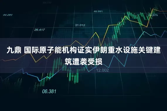 九鼎 国际原子能机构证实伊朗重水设施关键建筑遭袭受损