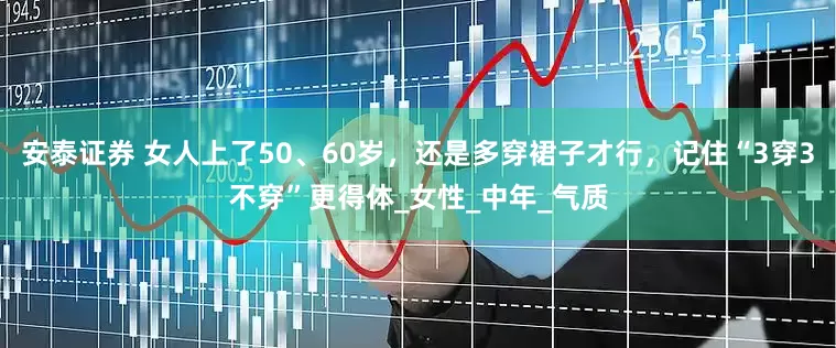安泰证券 女人上了50、60岁，还是多穿裙子才行，记住“3穿3不穿”更得体_女性_中年_气质
