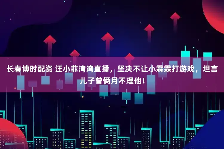 长春博时配资 汪小菲湾湾直播，坚决不让小霖霖打游戏，坦言儿子曾俩月不理他！