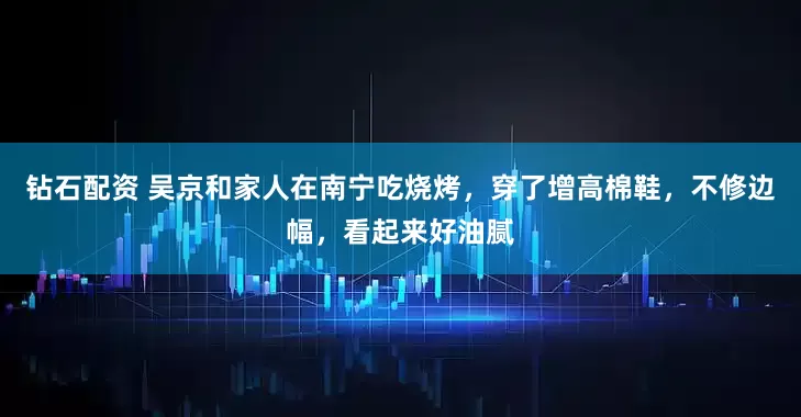 钻石配资 吴京和家人在南宁吃烧烤，穿了增高棉鞋，不修边幅，看起来好油腻