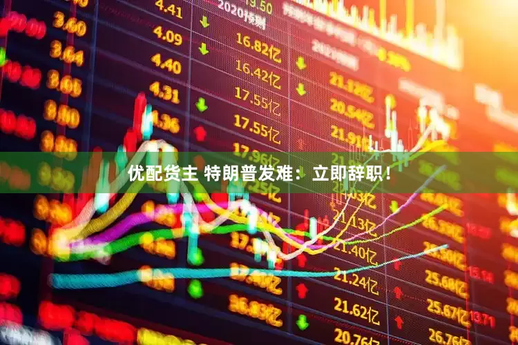 优配货主 特朗普发难:立即辞职!