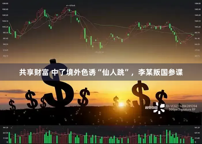 共享财富 中了境外色诱“仙人跳”，李某叛国参谍