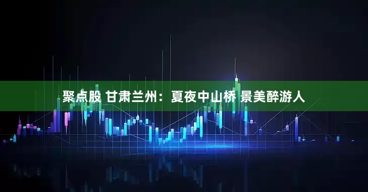聚点股 甘肃兰州：夏夜中山桥 景美醉游人