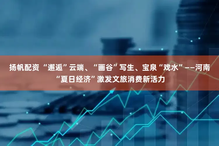 扬帆配资 “邂逅”云端、“画谷”写生、宝泉“戏水”——河南“夏日经济”激发文旅消费新活力
