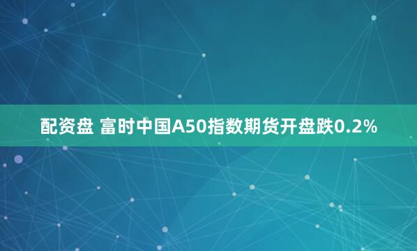 配资盘 富时中国A50指数期货开盘跌0.2%