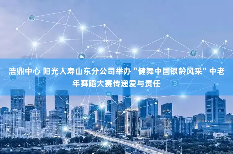 浩鼎中心 阳光人寿山东分公司举办“健舞中国银龄风采”中老年舞蹈大赛传递爱与责任