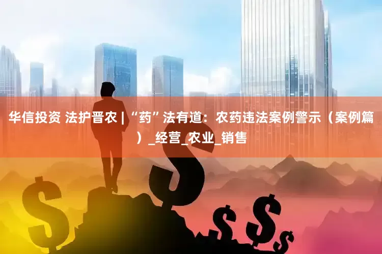 华信投资 法护晋农 | “药”法有道：农药违法案例警示（案例篇）_经营_农业_销售