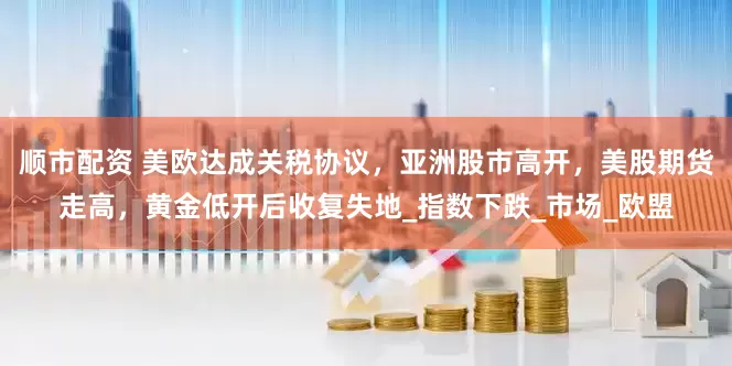 顺市配资 美欧达成关税协议，亚洲股市高开，美股期货走高，黄金低开后收复失地_指数下跌_市场_欧盟