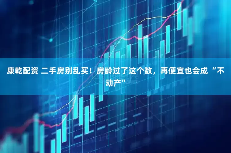康乾配资 二手房别乱买！房龄过了这个数，再便宜也会成 “不动产”
