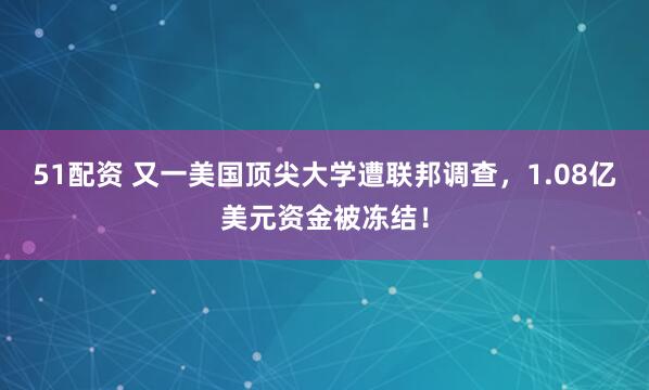 51配资 又一美国顶尖大学遭联邦调查，1.08亿美元资金被冻结！