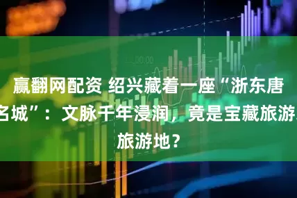 赢翻网配资 绍兴藏着一座“浙东唐诗名城”：文脉千年浸润，竟是宝藏旅游地？