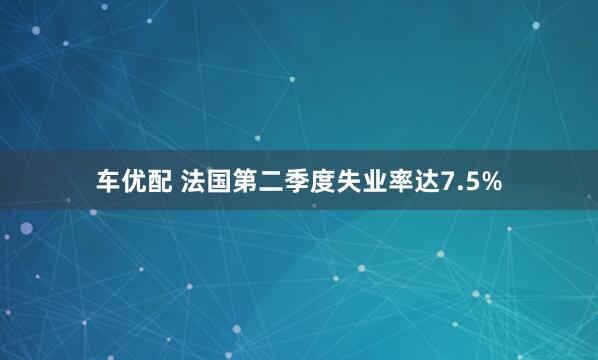 车优配 法国第二季度失业率达7.5%