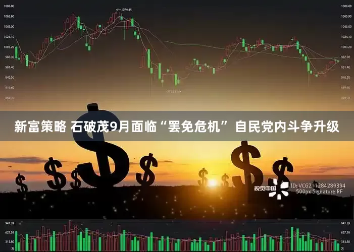 新富策略 石破茂9月面临“罢免危机” 自民党内斗争升级