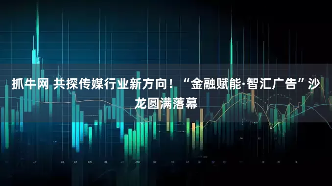 抓牛网 共探传媒行业新方向！“金融赋能·智汇广告”沙龙圆满落幕