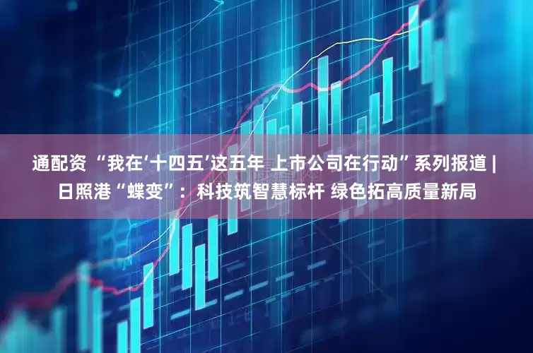 通配资 “我在‘十四五’这五年 上市公司在行动”系列报道 | 日照港“蝶变”：科技筑智慧标杆 绿色拓高质量新局
