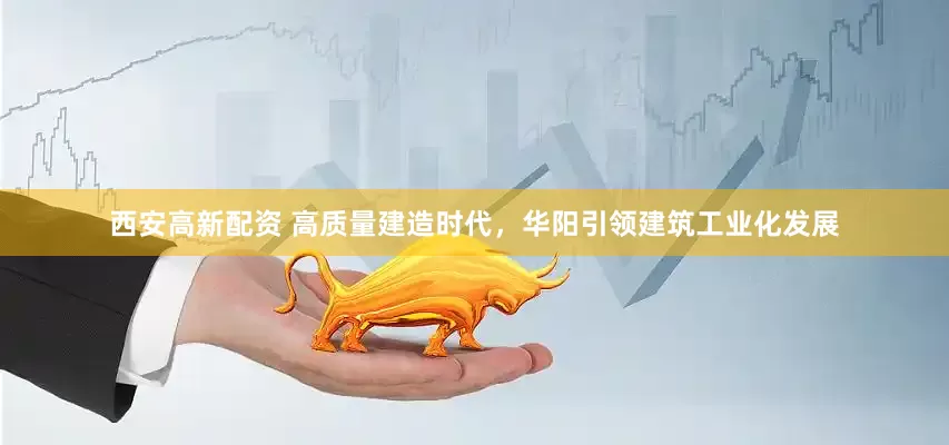 西安高新配资 高质量建造时代，华阳引领建筑工业化发展