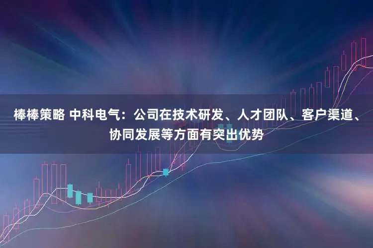 棒棒策略 中科电气：公司在技术研发、人才团队、客户渠道、协同发展等方面有突出优势