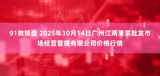 91微操盘 2025年10月14日广州江南果菜批发市场经营管理有限公司价格行情