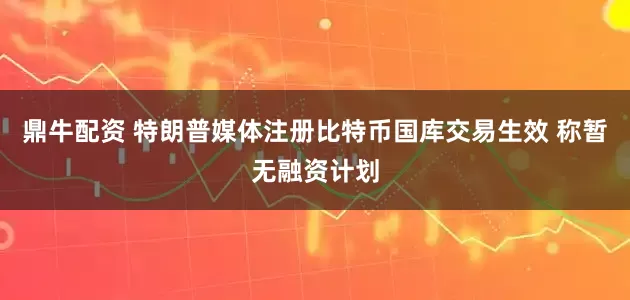 鼎牛配资 特朗普媒体注册比特币国库交易生效 称暂无融资计划