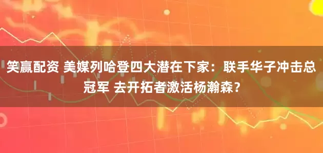 笑赢配资 美媒列哈登四大潜在下家：联手华子冲击总冠军 去开拓者激活杨瀚森？