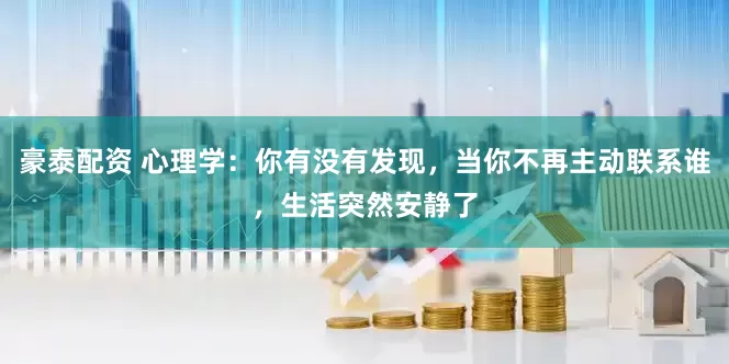 豪泰配资 心理学：你有没有发现，当你不再主动联系谁，生活突然安静了