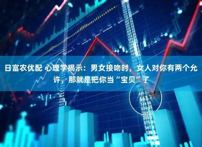日富农优配 心理学揭示：男女接吻时，女人对你有两个允许，那就是把你当“宝贝”了