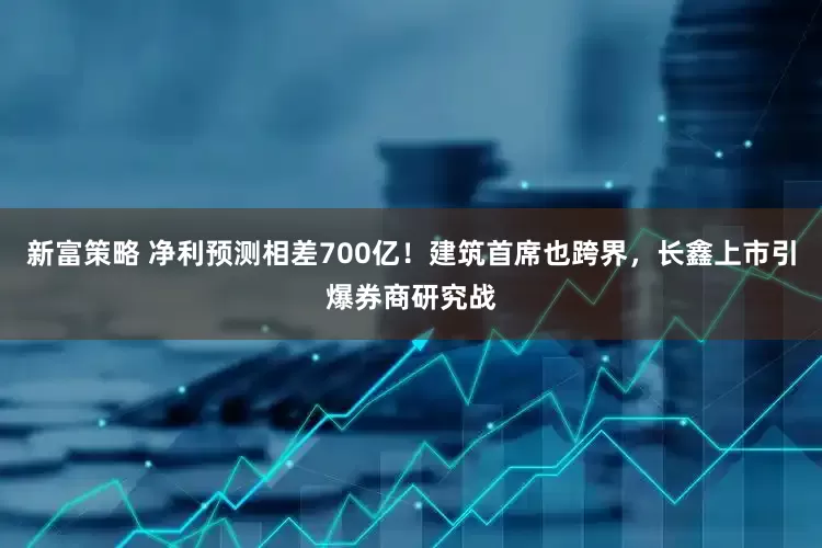 新富策略 净利预测相差700亿！建筑首席也跨界，长鑫上市引爆券商研究战